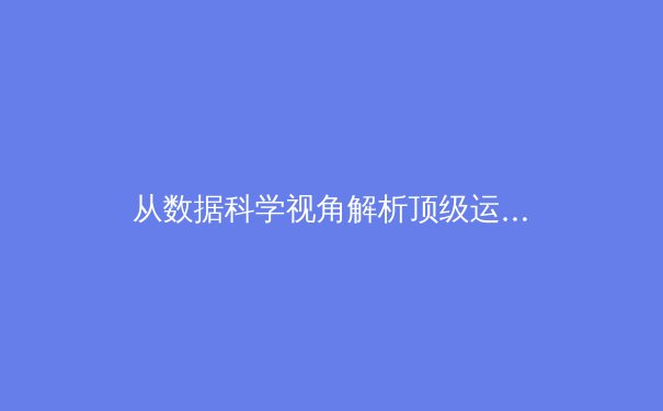 从数据科学视角解析顶级运动员的巅峰周期：那些不为人知的生理密码
