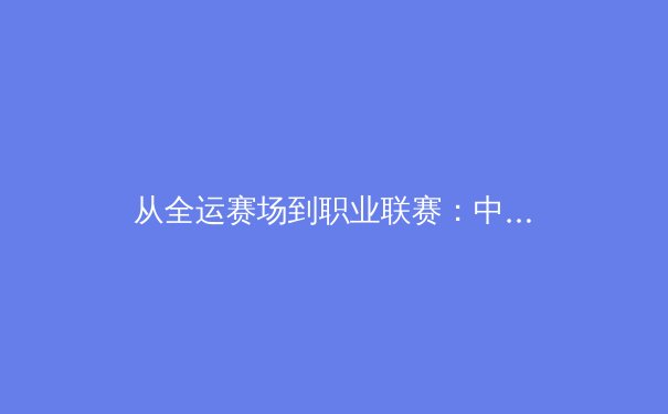 从全运赛场到职业联赛：中国新生代运动员如何改写体育竞争格局